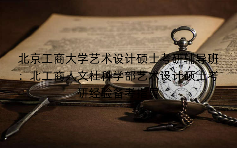 北京工商大学艺术设计硕士考研辅导班：北工商人文社科学部艺术设计硕士考研经验备考指导