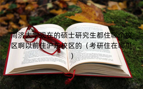 同济大学现在的硕士研究生都住哪个校区啊以前住沪东校区的（考研住在哪里）