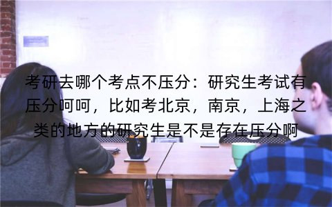 考研去哪个考点不压分：研究生考试有压分呵呵，比如考北京，南京，上海之类的地方的研究生是不是存在压分啊