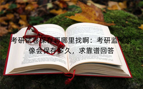 考研试卷保存再哪里找啊:考研监考录像会保存多久,求靠谱回答