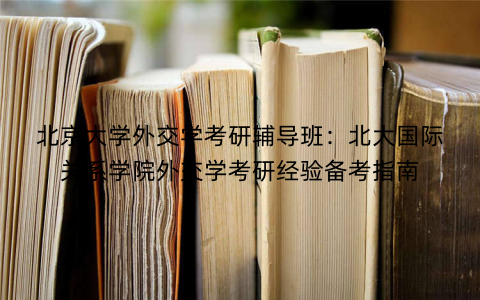 北京大学外交学考研辅导班：北大国际关系学院外交学考研经验备考指南