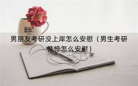 男朋友考研没上岸怎么安慰(男生考研憔悴怎么安慰)