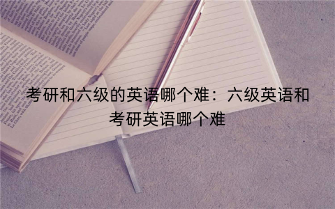 考研和六级的英语哪个难：六级英语和考研英语哪个难