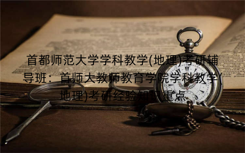 首都师范大学学科教学(地理)考研辅导班：首师大教师教育学院学科教学(地理)考研经验知识重点