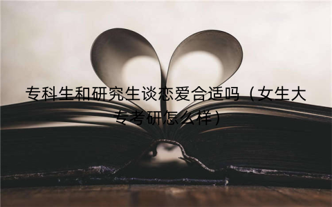 专科生和研究生谈恋爱合适吗(女生大专考研怎么样)