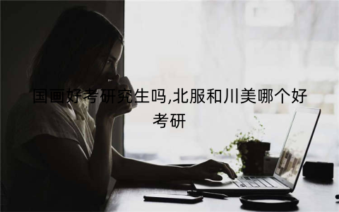 国画好考研究生吗,北服和川美哪个好考研