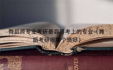 舞蹈跨专业考研最容易考上的专业(舞蹈考研报哪个班好)