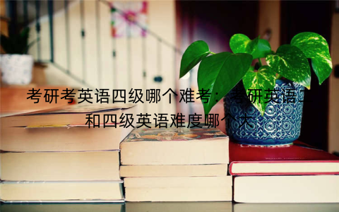 考研考英语四级哪个难考：考研英语二和四级英语难度哪个大