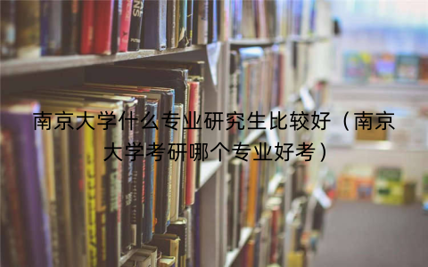 南京大学什么专业研究生比较好(南京大学考研哪个专业好考)