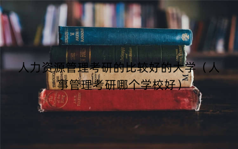 人力资源管理考研的比较好的大学(人事管理考研哪个学校好)