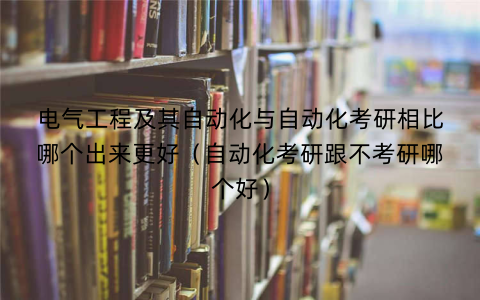电气工程及其自动化与自动化考研相比哪个出来更好（自动化考研跟不考研哪个好）