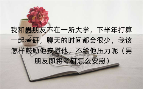 我和男朋友不在一所大学,下半年打算一起考研,聊天的时间都会很少,我该怎样鼓励他安慰他,不给他压力呢(男朋友即将考研怎么安慰)