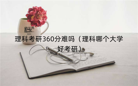 理科考研360分难吗（理科哪个大学好考研）