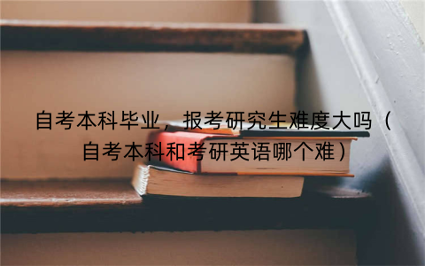 自考本科毕业,报考研究生难度大吗(自考本科和考研英语哪个难)