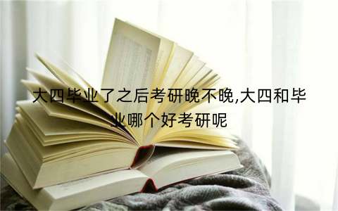 大四毕业了之后考研晚不晚,大四和毕业哪个好考研呢