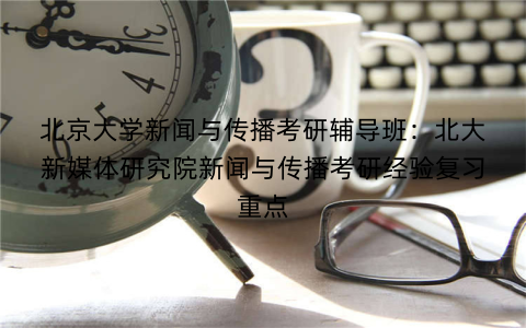 北京大学新闻与传播考研辅导班：北大新媒体研究院新闻与传播考研经验复习重点