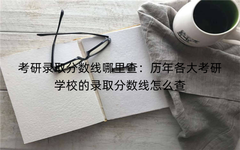 考研录取分数线哪里查:历年各大考研学校的录取分数线怎么查
