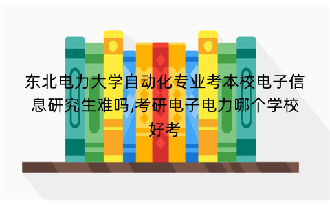 东北电力大学自动化专业考本校电子信息研究生难吗,考研电子电力哪个学校好考