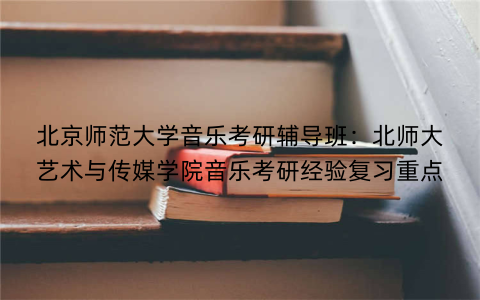 北京师范大学音乐考研辅导班：北师大艺术与传媒学院音乐考研经验复习重点