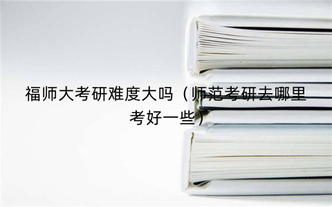福师大考研难度大吗(师范考研去哪里考好一些)