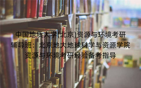 中国地质大学(北京)资源与环境考研辅导班：北京地大地球科学与资源学院资源与环境考研经验备考指导