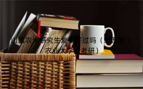 山西农大研究生复试好过吗(山西哪个农业大学好考研)