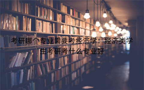 考研哪个专业需要考经济学:经济类学生考研考什么专业好
