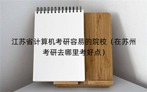 江苏省计算机考研容易的院校(在苏州考研去哪里考好点)