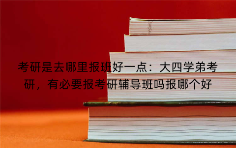 考研是去哪里报班好一点:大四学弟考研,有必要报考研辅导班吗报哪个好
