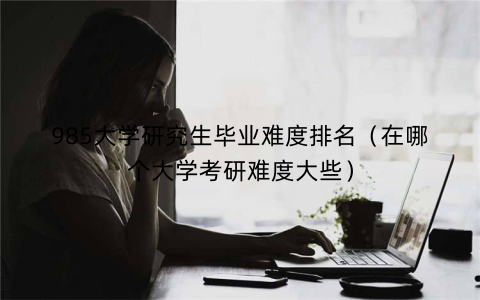 985大学研究生毕业难度排名（在哪个大学考研难度大些）