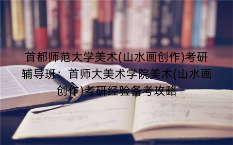 首都师范大学美术(山水画创作)考研辅导班：首师大美术学院美术(山水画创作)考研经验备考攻略