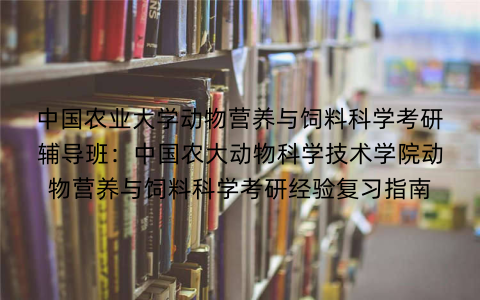 中国农业大学动物营养与饲料科学考研辅导班：中国农大动物科学技术学院动物营养与饲料科学考研经验复习指南