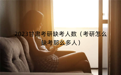 2023甘肃考研缺考人数(考研怎么缺考那么多人)