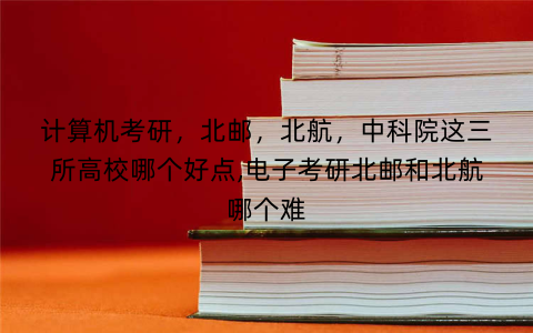 计算机考研，北邮，北航，中科院这三所高校哪个好点,电子考研北邮和北航哪个难