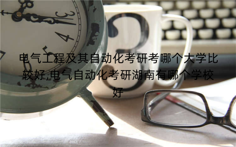 电气工程及其自动化考研考哪个大学比较好,电气自动化考研湖南有哪个学校好