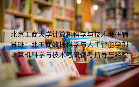北京工商大学计算机科学与技术考研辅导班：北工商数据科学与人工智能学部计算机科学与技术考研备考指导与经验