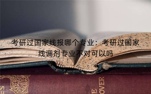 考研过国家线报哪个专业:考研过国家线调剂专业不对可以吗
