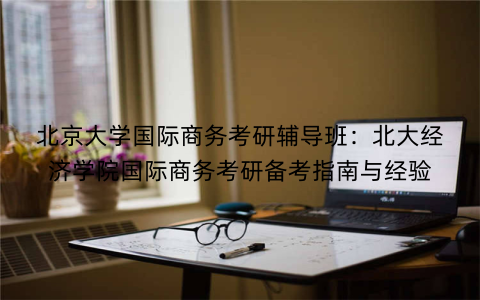 北京大学国际商务考研辅导班：北大经济学院国际商务考研备考指南与经验