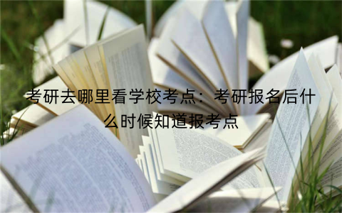 考研去哪里看学校考点:考研报名后什么时候知道报考点