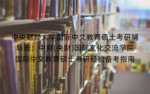 中央财经大学国际中文教育硕士考研辅导班：中财(央财)国际文化交流学院国际中文教育硕士考研经验备考指南