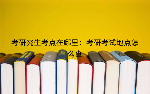 考研究生考点在哪里：考研考试地点怎么查