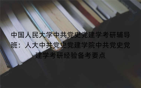 中国人民大学中共党史党建学考研辅导班：人大中共党史党建学院中共党史党建学考研经验备考要点