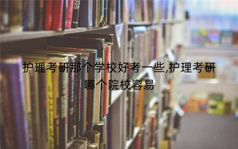 护理考研那个学校好考一些,护理考研哪个院校容易