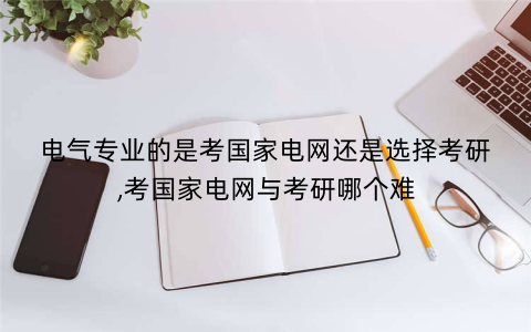 电气专业的是考国家电网还是选择考研,考国家电网与考研哪个难