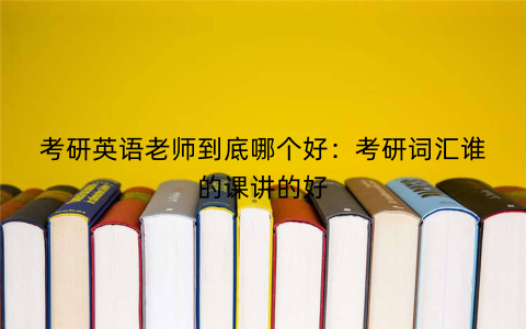 考研英语老师到底哪个好:考研词汇谁的课讲的好