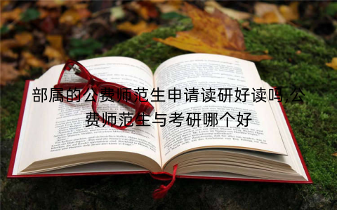 部属的公费师范生申请读研好读吗,公费师范生与考研哪个好