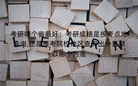 考研哪个省最好:考研成绩是按考点地查询,还是报考院校地区查询出分日期以哪个为准