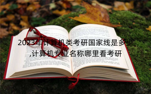 2023年计算机类考研国家线是多少,计算机专业名称哪里看考研