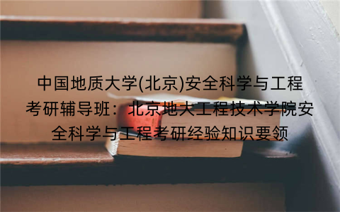 中国地质大学(北京)安全科学与工程考研辅导班：北京地大工程技术学院安全科学与工程考研经验知识要领