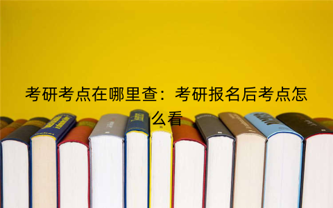 考研考点在哪里查:考研报名后考点怎么看